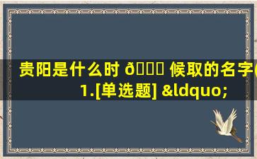 贵阳是什么时 🍀 候取的名字(1.[单选题] “贵阳”的名称源于( ))
